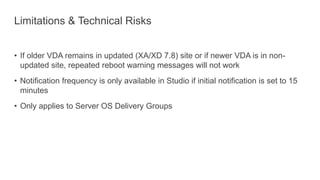 Limitations & Technical Risks
• If older VDA remains in updated (XA/XD 7.8) site or if newer VDA is in non-
updated site, repeated reboot warning messages will not work
• Notification frequency is only available in Studio if initial notification is set to 15
minutes
• Only applies to Server OS Delivery Groups
 