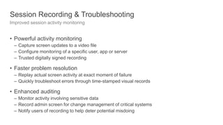 Session Recording & Troubleshooting
Improved session activity monitoring
• Powerful activity monitoring
– Capture screen updates to a video file
– Configure monitoring of a specific user, app or server
– Trusted digitally signed recording
• Faster problem resolution
– Replay actual screen activity at exact moment of failure
– Quickly troubleshoot errors through time-stamped visual records
• Enhanced auditing
– Monitor activity involving sensitive data
– Record admin screen for change management of critical systems
– Notify users of recording to help deter potential misdoing
 