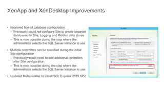 XenApp and XenDesktop Improvements
• Improved flow of database configuration
– Previously could not configure Site to create separate
databases for Site, Logging and Monitor data stores
– This is now possible during the step where the
administrator selects the SQL Server instance to use
• Multiple controllers can be specified during the initial
Site configuration
– Previously would need to add additional controllers
after Site configuration
– This is now possible during the step where the
administrator selects the SQL Server instance to use
• Updated MetaInstaller to install SQL Express 2012 SP2
 