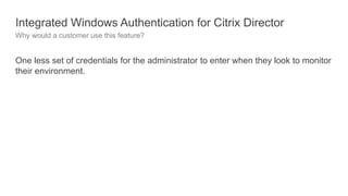 Integrated Windows Authentication for Citrix Director
Why would a customer use this feature?
One less set of credentials for the administrator to enter when they look to monitor
their environment.
 