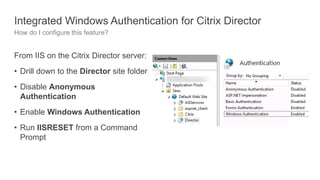 Integrated Windows Authentication for Citrix Director
How do I configure this feature?
From IIS on the Citrix Director server:
• Drill down to the Director site folder
• Disable Anonymous
Authentication
• Enable Windows Authentication
• Run IISRESET from a Command
Prompt
 