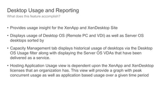 Desktop Usage and Reporting
What does this feature accomplish?
• Provides usage insight for the XenApp and XenDesktop Site
• Displays usage of Desktop OS (Remote PC and VDI) as well as Server OS
desktops sorted by
• Capacity Management tab displays historical usage of desktops via the Desktop
OS Usage filter along with displaying the Server OS VDAs that have been
delivered as a service.
• Hosting Application Usage view is dependent upon the XenApp and XenDesktop
licenses that an organization has. This view will provide a graph with peak
concurrent usage as well as application based usage over a given time period
 