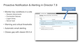 Proactive Notification & Alerting in Director 7.8
• Monitor key conditions in a site
– Session disconnects
– Connection failures
– Logon times
– Server load
• Warning and critical thresholds
• Automatic email alerting
• Closes gap with classic ES 5.4
Configure thresholds
and severity
 