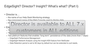 EdgeSight? Director? Insight? What’s what? (Part I)
• Director is…
– the name of our Help Desk Monitoring strategy.
– the component name of the Web Console used to display data.
– the Help Desk feature of XenApp / XenDesktop, i.e. up to 7 full days worth of data.
• EdgeSight is…
– The name of our Performance Analysis Monitoring strategy.
– The technical components that capture, aggregate and store data.
– Two platinum features that enables “long term” persistence of the data (more than 7 days)
– EdgeSight Performance Management
– EdgeSight Network Analysis using the Insight HDX feature from NetScaler
– Data Retention period is set to 90 days by default but can be extended to suit needs.
 