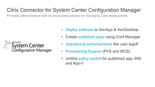 Citrix Connector for System Center Configuration Manager
Provides administrators with an end-to-end solution for managing Citrix deployments
• Deploy software to XenApp & XenDesktop
• Create published apps using Conf Manager
• Operational enhancements like user logoff
• Provisioning Support (PVS and MCS)
• Unified policy control for published app, MSI
and App-V
 