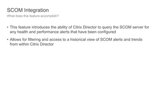 SCOM Integration
What does this feature accomplish?
• This feature introduces the ability of Citrix Director to query the SCOM server for
any health and performance alerts that have been configured
• Allows for filtering and access to a historical view of SCOM alerts and trends
from within Citrix Director
 