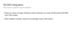 SCOM Integration
Why would a customer use this feature?
• Ease of using a single interface (Citrix Director) to view all Microsoft (SCOM)
and Citrix alerts
• Alert details includes relevant knowledge base information
 