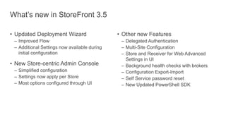What’s new in StoreFront 3.5
• Updated Deployment Wizard
– Improved Flow
– Additional Settings now available during
initial configuration
• New Store-centric Admin Console
– Simplified configuration
– Settings now apply per Store
– Most options configured through UI
• Other new Features
– Delegated Authentication
– Multi-Site Configuration
– Store and Receiver for Web Advanced
Settings in UI
– Background health checks with brokers
– Configuration Export-Import
– Self Service password reset
– New Updated PowerShell SDK
 