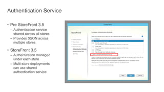 Authentication Service
• Pre StoreFront 3.5
– Authentication service
shared across all stores
– Provides SSON across
multiple stores
• StoreFront 3.5
– Authentication managed
under each store
– Multi-store deployments
can use shared
authentication service
 