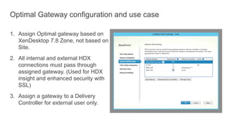 Optimal Gateway configuration and use case
1. Assign Optimal gateway based on
XenDesktop 7.8 Zone, not based on
Site.
2. All internal and external HDX
connections must pass through
assigned gateway. (Used for HDX
insight and enhanced security with
SSL)
3. Assign a gateway to a Delivery
Controller for external user only.
 