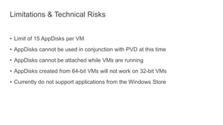 Limitations & Technical Risks
• Limit of 15 AppDisks per VM
• AppDisks cannot be used in conjunction with PVD at this time
• AppDisks cannot be attached while VMs are running
• AppDisks created from 64-bit VMs will not work on 32-bit VMs
• Currently do not support applications from the Windows Store
 