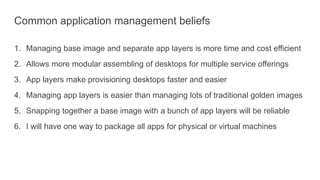 Common application management beliefs
1. Managing base image and separate app layers is more time and cost efficient
2. Allows more modular assembling of desktops for multiple service offerings
3. App layers make provisioning desktops faster and easier
4. Managing app layers is easier than managing lots of traditional golden images
5. Snapping together a base image with a bunch of app layers will be reliable
6. I will have one way to package all apps for physical or virtual machines
 
