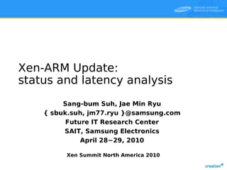 Xen-ARM Update:
status and latency analysis
         Sang-bum Suh, Jae Min Ryu
    { sbuk.suh, jm77.ryu }@samsung.com
          Future IT Research Center
         SAIT, Samsung Electronics
              April 28~29, 2010

         Xen Summit North America 2010
 