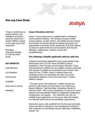 Xen.org Case Study



“Avaya is simplifying our   Avaya Virtualizes with Xen
product delivery and
installation processes      Avaya™ (www.avaya.com) is a global leader in enterprise
using the Avaya Aura™       communications systems. The company provides unified
System Platform, based      communications, contact centers, and related services directly
on the open source Xen      and through its channel partners to leading businesses and
hypervisor.”                organizations around the world. Enterprises of all sizes depend
                            on Avaya for state-of-the-art communications that improve
Rick Block                  efficiency, collaboration, customer service and
Consulting Member           competitiveness.
of Technical Staff,
Avaya                       The Challenge: Simplify application delivery with Xen

                            Customers purchasing applications from Avaya demand high
KEY BENEFITS                performance and up to five nines (99.999%) product
                            availability in their complex communication solutions. These
Cost Efficiency             requirements are meeting the new realities of green computing
                            and reduced IT budgets as corporations look to obtain more
Live Migration              value for their IT dollar. Avaya is meeting these new
                            challenges head on by leveraging the open source Xen
Performance                 virtualization platform in their new Avaya Aura™ System
                            Platform solution.
Scalability
                             “The open source Xen hypervisor is stable enough and
Open Source Access          performs well enough to be the basis of our Avaya Aura
                            System Platform,” said Rick Block, Consulting Member of
Reliability                 Technical Staff. “We’re using virtualization to reduce our server
                            footprint and dramatically simplify our application deployment,
                            management, and support. Our customers can now run
                            multiple Avaya applications on one server while still meeting
                            our real-time performance and availability requirements."

                            Having the source code available from the Xen.org community,
                            Avaya was able to customize a new management console for
                            their customers to dramatically improve application installation,
                            support, etc.
 
