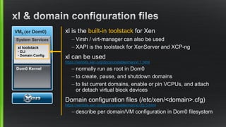VM0 (or Dom0)
Toolstack
- xl command
- Domain config
files
System Services
Dom0 Kernel
xl toolstack
◦ CLI
◦ Domain Config
xl is the built-in toolstack for Xen
– Virsh / virt-manager can also be used
– XAPI is the toolstack for XenServer and XCP-ng
xl can be used
https://xenbits.xen.org/docs/unstable/man/xl.1.html
– normally run as root in Dom0
– to create, pause, and shutdown domains
– to list current domains, enable or pin VCPUs, and attach
or detach virtual block devices
Domain configuration files (/etc/xen/<domain>.cfg)
https://xenbits.xen.org/docs/unstable/man/xl.cfg.5.html
– describe per domain/VM configuration in Dom0 filesystem
 