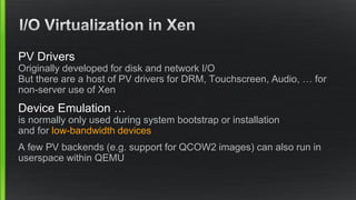 PV Drivers
Originally developed for disk and network I/O
But there are a host of PV drivers for DRM, Touchscreen, Audio, … for
non-server use of Xen
Device Emulation …
is normally only used during system bootstrap or installation
and for low-bandwidth devices
A few PV backends (e.g. support for QCOW2 images) can also run in
userspace within QEMU
 