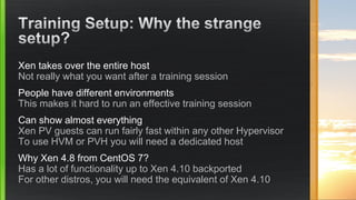 Xen takes over the entire host
Not really what you want after a training session
People have different environments
This makes it hard to run an effective training session
Can show almost everything
Xen PV guests can run fairly fast within any other Hypervisor
To use HVM or PVH you will need a dedicated host
Why Xen 4.8 from CentOS 7?
Has a lot of functionality up to Xen 4.10 backported
For other distros, you will need the equivalent of Xen 4.10
 