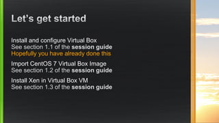 Install and configure Virtual Box
See section 1.1 of the session guide
Hopefully you have already done this
Import CentOS 7 Virtual Box Image
See section 1.2 of the session guide
Install Xen in Virtual Box VM
See section 1.3 of the session guide
 