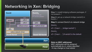Xen
Dom0
Dom0 Kernel
native network driver
Host
NIC
DomU4
Any mode with
PV Drivers present
Guest OS Kernel
netback driver netfront driver
eth0
vif4.0 eth0
Step 1: install bridging software packages, if
not present ✓
Step 2: set up a network bridge (xenbr0) in
Dom0 ✓
Step 3: connect DomU’s to network bridge
DomU4
vif = ['mac=…, bridge=xenbr0’ ]
DomU5
vif = ['mac=… ’] # xenbr0 is the default
…
Note on MAC addresses:
MAC addresses will be assigned
automatically by xl, unless specified
➜ may change on host reboot
vif5.0
●●●
xenbr0
 