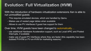 With the introduction of hardware virtualization extensions Xen is able to
run unmodified guests
– This requires emulated devices, which are handled by Qemu
– Makes use of nested page tables when available
– Allows to use PV interfaces if guest has support for them
Over time, HVM guests have been changed to automatically…
– use additional Hardware Acceleration support, such as Local APIC and Posted
Interrupts, if available
– make use of guest PV interfaces where they are faster (this capability has been
dubbed PVHVM or PV-on-HVM for marketing reasons)
 