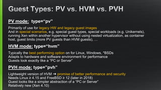 PV mode: type=“pv”
Primarily of use for legacy HW and legacy guest images
And in special scenarios, e.g. special guest types, special workloads (e.g. Unikernels),
running Xen within another hypervisor without using nested virtualization, as container
host, guest limits (more PV guests than HVM guests), …
HVM mode: type=“hvm”
Typically the best performing option on for Linux, Windows, *BSDs
Adapts to hardware and software environment for performance
Guests look exactly like a “PC or Server”
PVH mode: type=”pvh”
Lightweight version of HVM ➜ promise of better performance and security
Needs Linux ≥ 4.15 and FreeBSD ≥ 12 (later in 2018)
Guest looks like a simpler abstraction of a “PC or Server”
Relatively new (Xen 4.10)
 