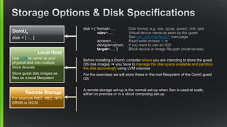 disk = [ 'format=…, Disk format, e.g. raw, qcow, qcow2, vhd, qed
vdev=…, Virtual device name as seen by the guest
See xen-vbd-interface(7) man page
access=…, Read write access: r, w
devtype=cdrom, If you want to use an ISO
target=…, ’] Block device or image file path (must be last)
DomUx
disk = [ … ]
Local Host
Use LVM to carve up your
physical disk into multiple
block devices
Store guest disk images as
files on a local filesystem
Remote Storage
For example RBD, NBD, NFS,
DRDB or iSCSI
Before installing a Dom0, consider where you are intending to store the guest
OS disk images ➜ you have to manage the disk space available and partition
the disk accordingly using LVM volumes
For the exercises we will store these in the root filesystem of the Dom0 guest
OS
A remote storage set-up is the normal set-up when Xen is used at scale,
either on premise or in a cloud computing set-up.
 
