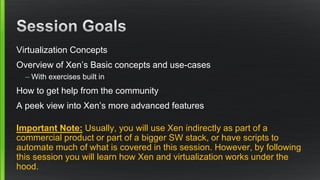 Virtualization Concepts
Overview of Xen’s Basic concepts and use-cases
– With exercises built in
How to get help from the community
A peek view into Xen’s more advanced features
Important Note: Usually, you will use Xen indirectly as part of a
commercial product or part of a bigger SW stack, or have scripts to
automate much of what is covered in this session. However, by following
this session you will learn how Xen and virtualization works under the
hood.
 