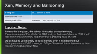 Important Notes:
From within the guest, the balloon is reported as used memory
If you have a guest that started at 2GiB and you ballooned down to 1GiB, it will
look like there's a memory hog driver that's grabbing 1GiB of RAM.
OS’es have to use memory to track memory even if it's ballooned out
Setting maxmem=16GiB memory=1GiB you'll have a lot less free memory than
maxmem=2GiB memory=1GiB
Config file xl … domain-id mem
maxmem=MBYTES
memory=MBYTES mem-set … sets the balloon size
 