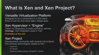 Versatile Virtualization Platform
Designed to be a component in a SW stack
Ease of use for end-users not a design goal
Xen Hypervisor = “Engine”
Taken by integrators to build a product, service, …
Analogy: Xen integrators build a “Car”
Examples at the end
Xen Project
Development community with several sub projects
that develop technologies related to Xen
– Hypervisor
– PV Drivers
– Unikernel related projects: MirageOS, Unikraft
 