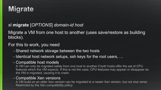 xl migrate [OPTIONS] domain-id host
Migrate a VM from one host to another (uses save/restore as building
blocks).
For this to work, you need
– Shared network storage between the two hosts
– Identical host network setups, ssh keys for the root users, …
– Compatible host models
A VM can only be migrated safely from one host to another if both hosts offer the set of CPU
features which the VM expects. If this is not the case, CPU features may appear or disappear as
the VM is migrated, causing it to crash.
– Compatible Xen versions
A VM build on an older Xen version can be migrated to a newer Xen version, but not vice versa
Restricted by the Xen compatibility policy
 