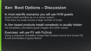 In most real-life scenarios you will use HVM guests
Guest install workflow as on a native system
That does not scale across a large number of hosts
In Xen based products install complexity is usually hidden
Via templates, pre-baked guest images and other means
Exercises: will use PV with PyGrub
Using a prepared VirtualBox image that contains Dom0 and Guest OS
Avoid downloads of guest distros
 