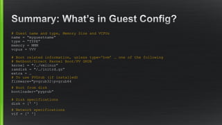 # Guest name and type, Memory Size and VCPUs
name = “myguestname”
type = “TYPE”
memory = MMM
vcpus = VVV
# Boot related information, unless type='hvm’ … one of the following
# Netboot/Direct Kernel Boot/PV GRUB
kernel = "/…/vmlinuz”
ramdisk = "/…/initrd.gz”
extra = …
# To use PVGrub (if installed)
firmware="pvgrub32|pvgrub64
# Boot from disk
bootloader=“pygrub”
# Disk specifications
disk = [' ']
# Network specifications
vif = [' ']
 