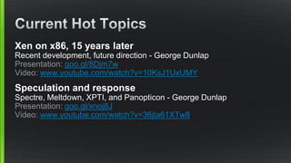 Xen on x86, 15 years later
Recent development, future direction - George Dunlap
Presentation: goo.gl/8Djm7w
Video: www.youtube.com/watch?v=10KsJ1UxUMY
Speculation and response
Spectre, Meltdown, XPTI, and Panopticon - George Dunlap
Presentation: goo.gl/xnoj8J
Video: www.youtube.com/watch?v=36jta61XTw8
 