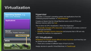 Host
Operating System, e.g.
*BSD, Linux, Windows, …
Kernel
Processes, Threads, Interrupts, …
Native Drivers
BIOS
Applications
CPU & Memory Devices
Hypervisor
separates a computer’s operating system and applications from the
underlying physical hardware ➜ Virtual Machine
Creates an illusion that the Virtual Machine owns a set of CPUs and
Memory memory within the host
This is done via CPU virtualization, where the Hypervisor
• Temporally manages CPU resources via a scheduler and takes control of
interrupts and timers
• Spatially manages memory resources and ensures that a VM can only
access the memory it is supposed to
I/O Virtualization
Multiplexes I/O devices across different virtual machines such that they can
be shared across different VMs.
• There are a number of different ways of how to do this
Assign devices to specific Virtual Machines ➜ Passthrough
 