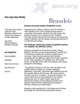 Xen.org Case Study



                          Brandeis University deploys PeopleSoft on Xen

“The open source Xen®     Characterized by academic excellence since its founding in
hypervisor gave           1948, Brandeis is one of the youngest private research
Brandeis a powerful and   universities in the country. Named for the late Justice Louis
simple way to deploy a    Dembitz Brandeis of the US Supreme Court, Brandeis
complex application”      University combines the faculty and resources of a world-class
                          research institution with the intimacy and personal attention of
Josh West                 a small liberal arts college.
Systems Engineer
Brandeis University       The Challenge: Delivering complex PeopleSoft modules
                          in a scalable, cost-effective manner

                          Deploying PeopleSoft for Enterprise Financials, Campus
KEY BENEFITS              Solutions, and other services caused Brandeis to rethink their
                          IT infrastructure deployment as having multiple servers
High Availability         running on Solaris required extensive administration
                          knowledge with the additional requirement of large, expensive
Scalability               servers. High availability and scalability were also a major
                          concern for Brandeis which could not be solved via the classic
Open Source Access        deployment methodology.

Cost Efficiency            “Virtualization provided us with the most cost effective and
                          scalable solution to deploy our complex PeopleSoft
Security                  applications,” said West. “We gained high availability from the
                          live migration feature and have over 200 virtual machines
                          currently running on 14 servers.” As demand increases, new
                          virtual machines can be easily deployed to the existing
                          infrastructure with no system impact. Security and
                          performance isolation provide additional benefits as the
                          separate virtual machines independently leverage the
                          hardware without cross-contamination.

                          Brandeis is also leveraging Xen in the deployment of Zimbra
                          and Moodle for email and class management services.
 