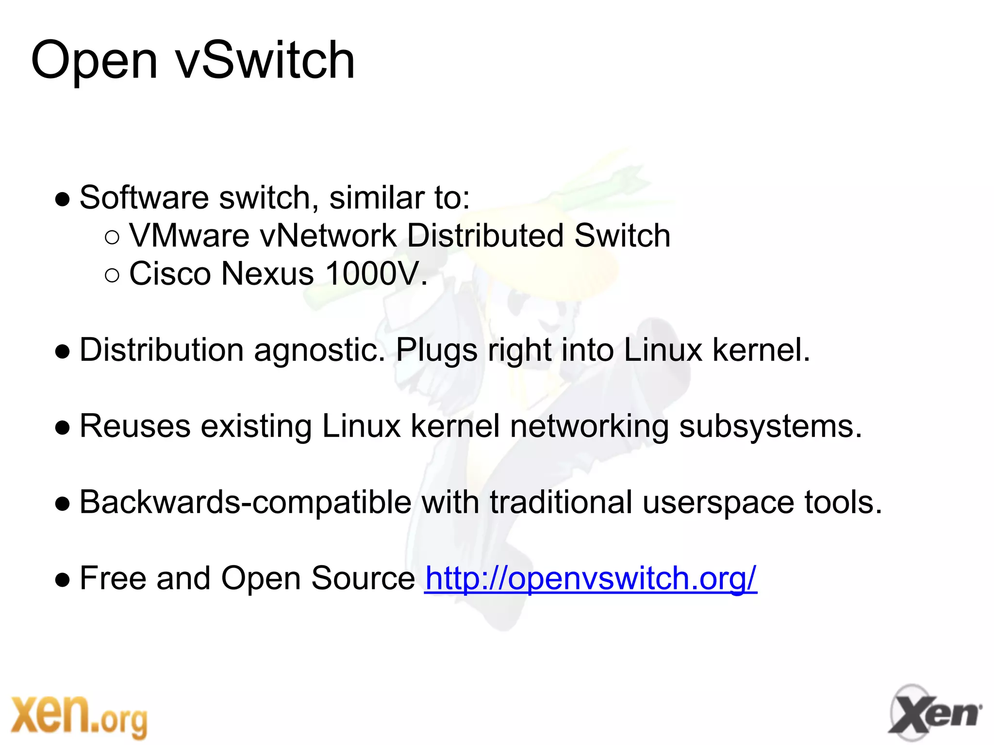 Open vSwitch

● Software switch, similar to:
   ○ VMware vNetwork Distributed Switch
   ○ Cisco Nexus 1000V.

● Distribution agnostic. Plugs right into Linux kernel.

● Reuses existing Linux kernel networking subsystems.

● Backwards-compatible with traditional userspace tools.

● Free and Open Source http://openvswitch.org/
 