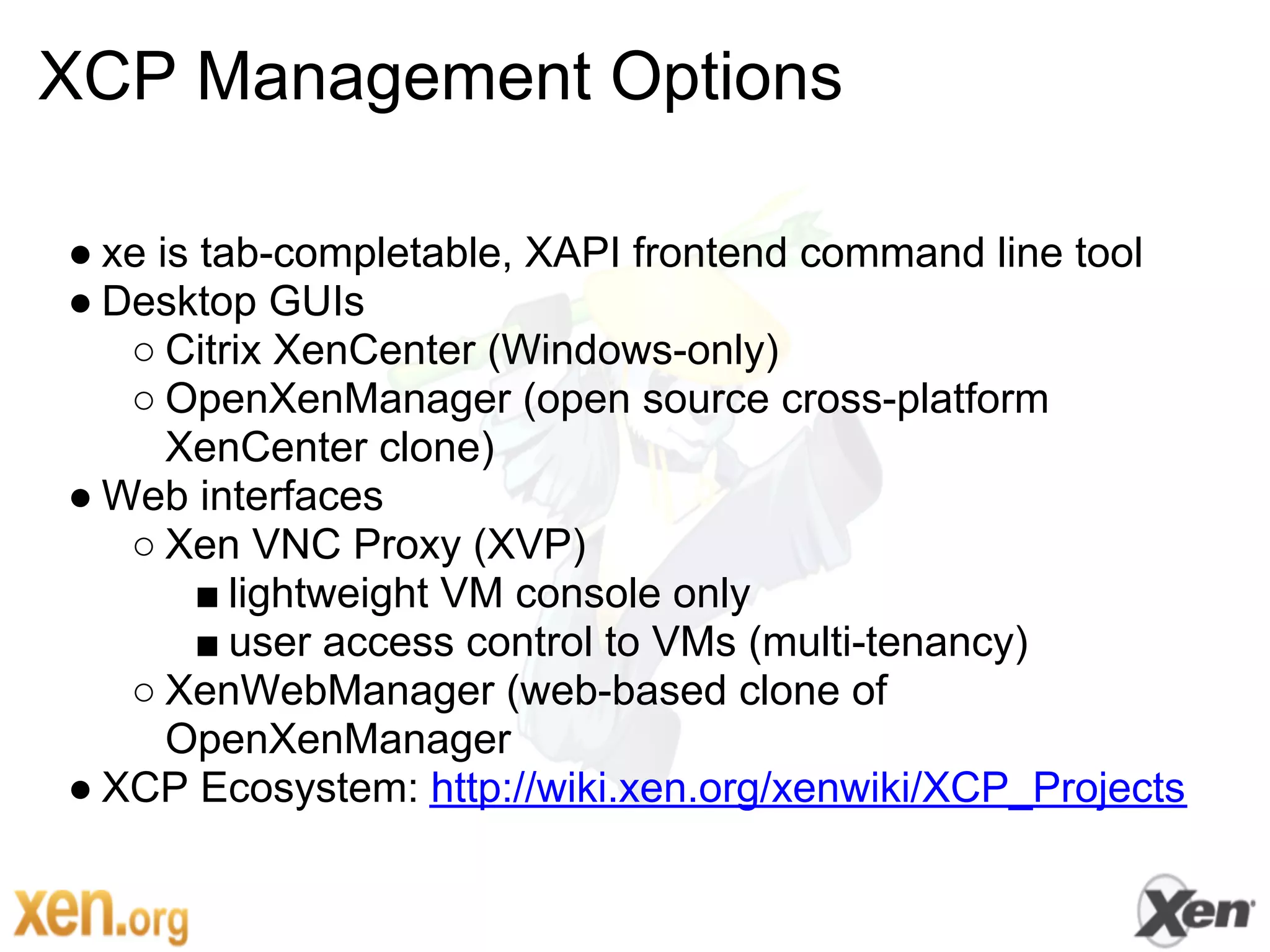 XCP Management Options

● xe is tab-completable, XAPI frontend command line tool
● Desktop GUIs
   ○ Citrix XenCenter (Windows-only)
   ○ OpenXenManager (open source cross-platform
      XenCenter clone)
● Web interfaces
   ○ Xen VNC Proxy (XVP)
        ■ lightweight VM console only
        ■ user access control to VMs (multi-tenancy)
   ○ XenWebManager (web-based clone of
      OpenXenManager
● XCP Ecosystem: http://wiki.xen.org/xenwiki/XCP_Projects
 