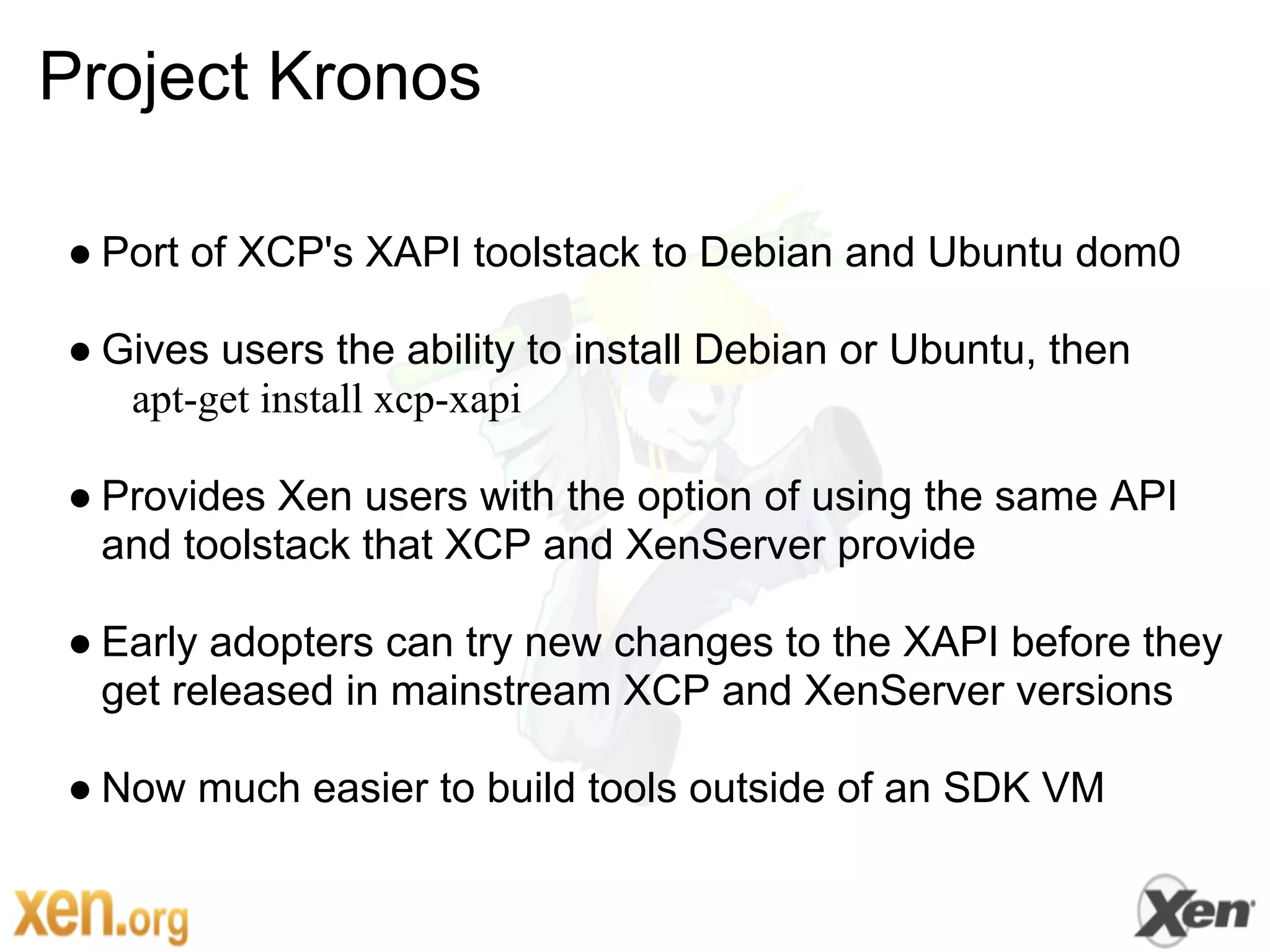 Project Kronos

● Port of XCP's XAPI toolstack to Debian and Ubuntu dom0

● Gives users the ability to install Debian or Ubuntu, then
   apt-get install xcp-xapi

● Provides Xen users with the option of using the same API
  and toolstack that XCP and XenServer provide

● Early adopters can try new changes to the XAPI before they
  get released in mainstream XCP and XenServer versions

● Now much easier to build tools outside of an SDK VM
 