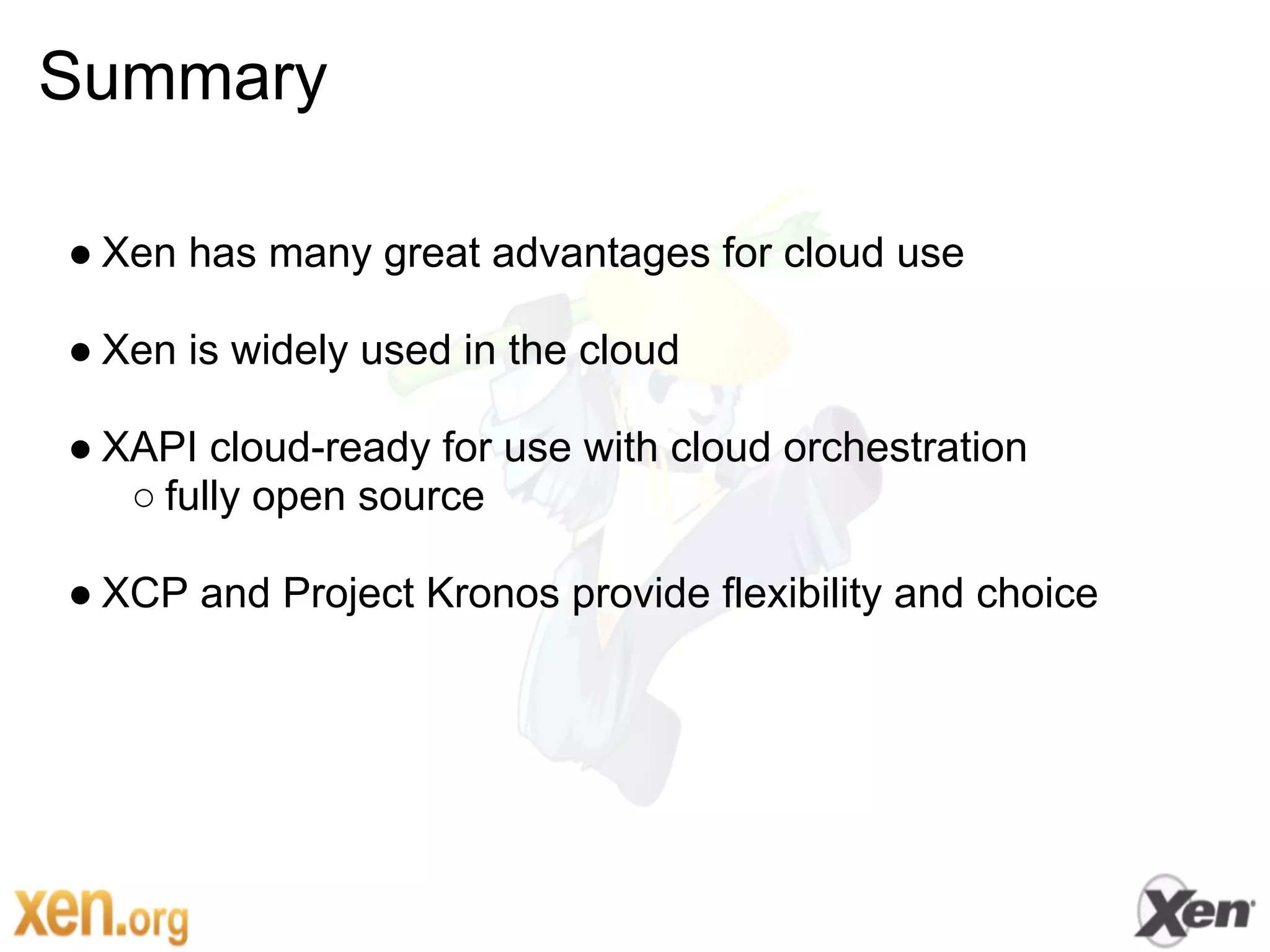 Summary

● Xen has many great advantages for cloud use

● Xen is widely used in the cloud

● XAPI cloud-ready for use with cloud orchestration
   ○ fully open source

● XCP and Project Kronos provide flexibility and choice
 