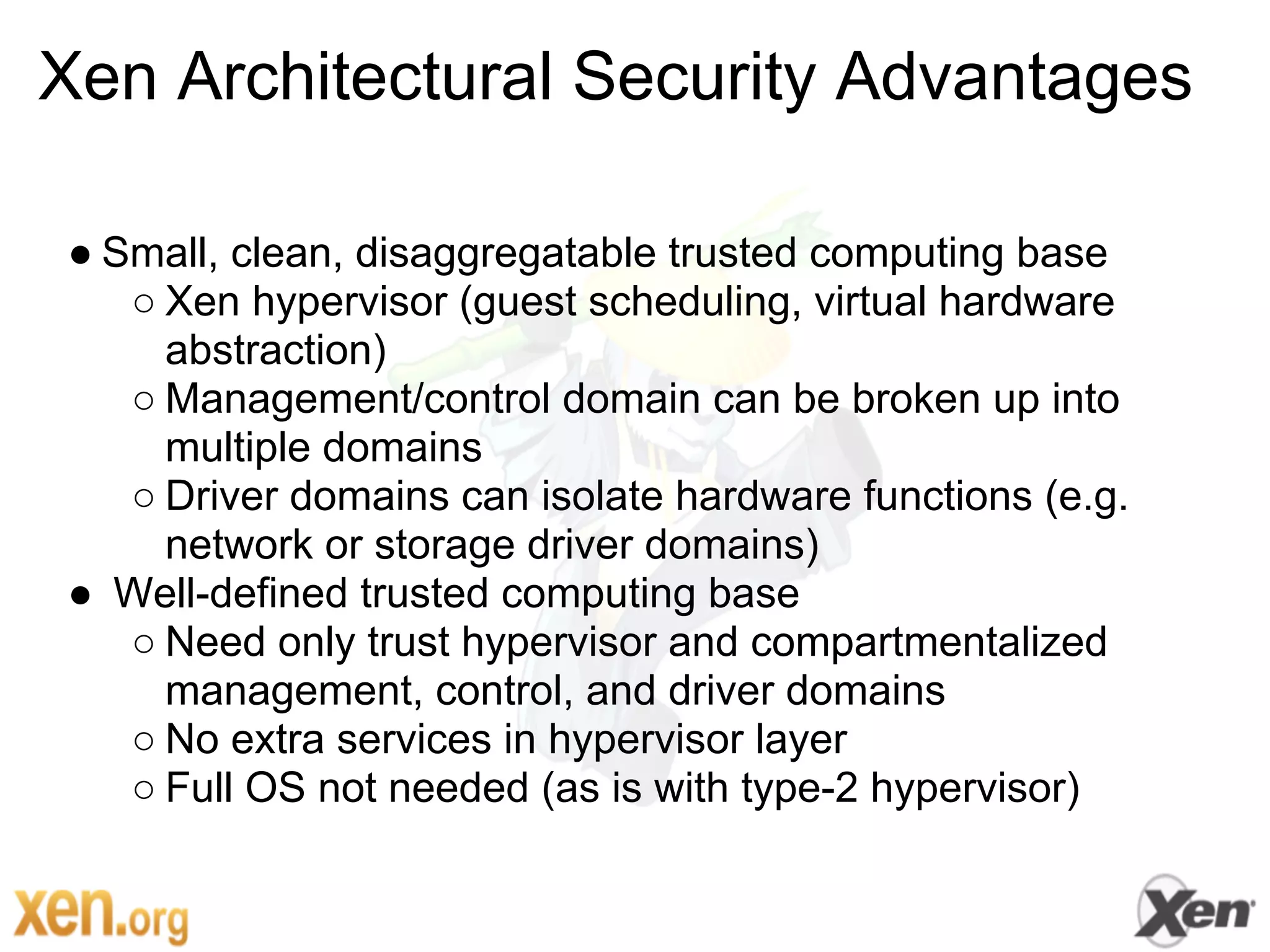 Xen Architectural Security Advantages

● Small, clean, disaggregatable trusted computing base
   ○ Xen hypervisor (guest scheduling, virtual hardware
     abstraction)
   ○ Management/control domain can be broken up into
     multiple domains
   ○ Driver domains can isolate hardware functions (e.g.
     network or storage driver domains)
● Well-defined trusted computing base
   ○ Need only trust hypervisor and compartmentalized
     management, control, and driver domains
   ○ No extra services in hypervisor layer
   ○ Full OS not needed (as is with type-2 hypervisor)
 