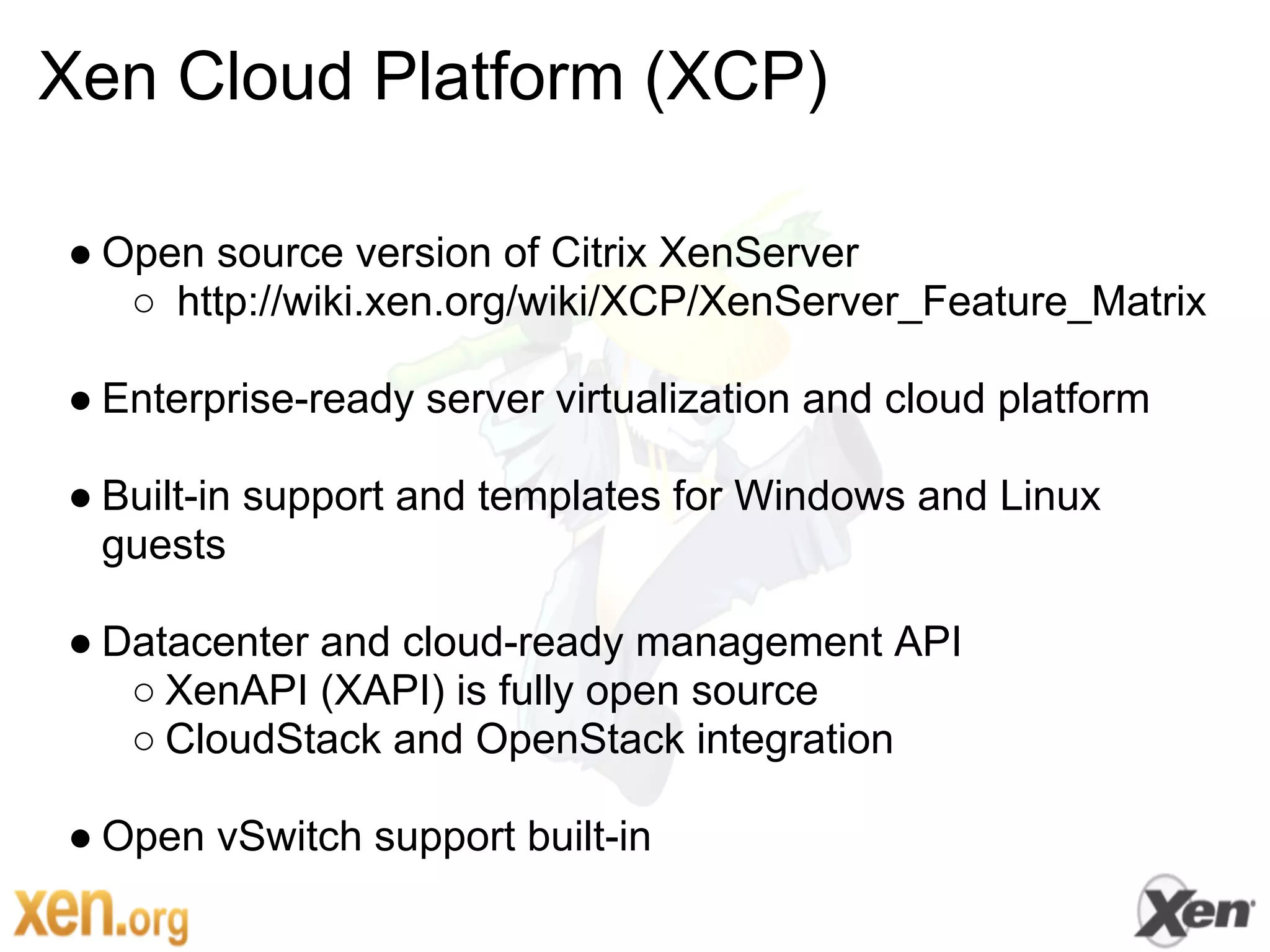 Xen Cloud Platform (XCP)

● Open source version of Citrix XenServer
   ○ http://wiki.xen.org/wiki/XCP/XenServer_Feature_Matrix

● Enterprise-ready server virtualization and cloud platform

● Built-in support and templates for Windows and Linux
  guests

● Datacenter and cloud-ready management API
   ○ XenAPI (XAPI) is fully open source
   ○ CloudStack and OpenStack integration

● Open vSwitch support built-in
 