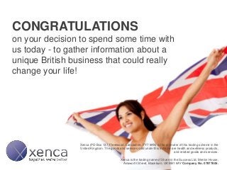 CONGRATULATIONS
on your decision to spend some time with
us today - to gather information about a
unique British business that could really
change your life!
Xenca (PO Box 137, Fleetwood, Lancashire, FY7 9AN) is the promoter of this trading scheme in the
United Kingdom. The goods and services sold under this scheme are health and wellness products,
and related goods and services.
Xenca is the trading name of Share in the Success Ltd, Mentor House,
Ainsworth Street, Blackburn, UK BB1 6AY Company No. 07877806.
 