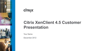 Citrix XenClient 4.5 Customer
Presentation
Your Name

December 2012
 