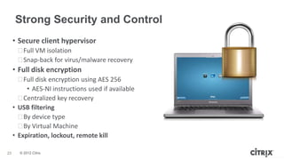 Strong Security and Control
     • Secure client hypervisor
      ᵒFull VM isolation
      ᵒSnap-back for virus/malware recovery
     • Full disk encryption
       ᵒFull disk encryption using AES 256
          • AES-NI instructions used if available
       ᵒCentralized key recovery
     • USB filtering
       ᵒBy device type
       ᵒBy Virtual Machine
     • Expiration, lockout, remote kill

23     © 2012 Citrix
                                                    © 2012 Virtual Computer Inc
 