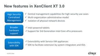 New features in XenClient XT 3.0
 High Security     Central management capabilities for high security use cases
  Centralized      Multi-organization administrative model
 Management        Isolation of physical network devices

     Broader       Intel-powered tablets
    hardware       Support for 3rd Generation Intel Core vPro processors
     support


  Extensibility    Extensibility with Service VM appliances
   with SDK        SDK to facilitate extension by system integrators and ISVs


 © 2012 Citrix
 