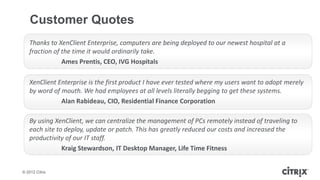 Customer Quotes
   Thanks to XenClient Enterprise, computers are being deployed to our newest hospital at a
   fraction of the time it would ordinarily take.
               Ames Prentis, CEO, IVG Hospitals

   XenClient Enterprise is the first product I have ever tested where my users want to adopt merely
   by word of mouth. We had employees at all levels literally begging to get these systems.
              Alan Rabideau, CIO, Residential Finance Corporation

   By using XenClient, we can centralize the management of PCs remotely instead of traveling to
   each site to deploy, update or patch. This has greatly reduced our costs and increased the
   productivity of our IT staff.
               Kraig Stewardson, IT Desktop Manager, Life Time Fitness


© 2012 Citrix
 