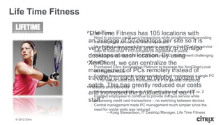 Life Time Fitness

                    ―Life Time
                    • Challenges      Fitness has 105 locations with
                      ᵒNeed to process credit card transactions while simultaneously providing
                     an average of 50 desktops per site so it is
                       the exceptional service Life Time is known for
                      ᵒVery limited space meant there was no room for a 2nd PC at the service
                     very labor intensive and costly to manage
                       desk to meet level 1 PCI compliance regulations & audits
                     desktops at each location. By using
                      ᵒGeographically dispersed w/ 105 locations; PC management challenging
                    •XenClient, we can centralize the
                      Solution
                      ᵒPurchased Citrix XenDesktop Platinum to leverage the XenClient Local
                     management of PCs remotely instead of
                        VM Flexcast model
                      ᵒEnabled the customer to
                     traveling tocredit cardrun twoto deploy,machines on a single PC
                        – 1 for secure each site
                                                      isolated virtual
                                                                       update or
                                               transactions & 1 for general computing
                    •patch. and benefits greatly reduced our costs
                      Results This has
                      ᵒRemained under budget; only 1 PC was needed at our IT
                     and increasedto continue to provide marquis each desk vs. 2
                                           the productivity of service while
                      ᵒEnabled employees
                     staff.‖ credit card transactions – no switching between devices
                        processing
                      ᵒCentral management made PC management much simpler since the
                       need for onsite visits was reduced
                               —Kraig Stewardson, IT Desktop Manager, Life Time Fitness
 © 2012 Citrix
 