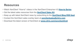 Resources
• Watch XenClient ―How-to‖ videos in the XenClient Enterprise 4.5 How-to Series
• Get the latest sales resources from the XenClient Sales Kit
• Keep up with latest XenClient news by subscribing to the XenClient Blog RSS feed
• Contact the XenClient sales overlay team at xenclientsales@citrix.com
• Download the latest version of XenClient at www.citrix.com/xenclient/tryit




37   © 2012 Citrix
 
