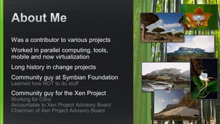 Was a contributor to various projects
Worked in parallel computing, tools,
mobile and now virtualization
Long history in change projects
Community guy at Symbian Foundation
Learned how NOT to do stuff
Community guy for the Xen Project
Working for Citrix
Accountable to Xen Project Advisory Board
Chairman of Xen Project Advisory Board
 