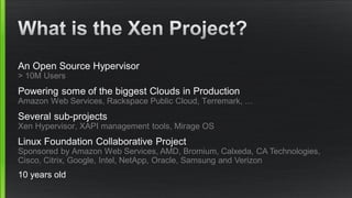 An Open Source Hypervisor
> 10M Users
Powering some of the biggest Clouds in Production
Amazon Web Services, Rackspace Public Cloud, Terremark, …
Several sub-projects
Xen Hypervisor, XAPI management tools, Mirage OS
Linux Foundation Collaborative Project
Sponsored by Amazon Web Services, AMD, Bromium, Calxeda, CA Technologies,
Cisco, Citrix, Google, Intel, NetApp, Oracle, Samsung and Verizon
10 years old
 